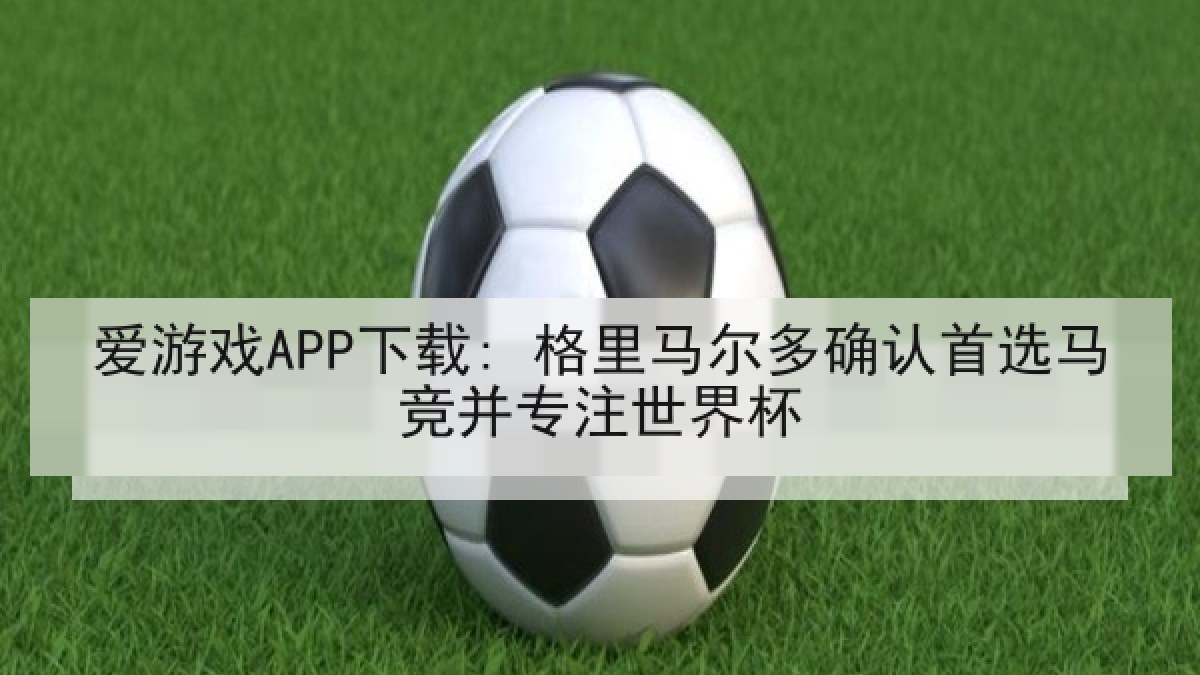 爱游戏APP下载: 格里马尔多确认首选马竞并专注世界杯