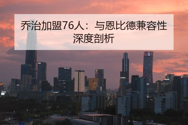 乔治加盟76人：与恩比德兼容性深度剖析