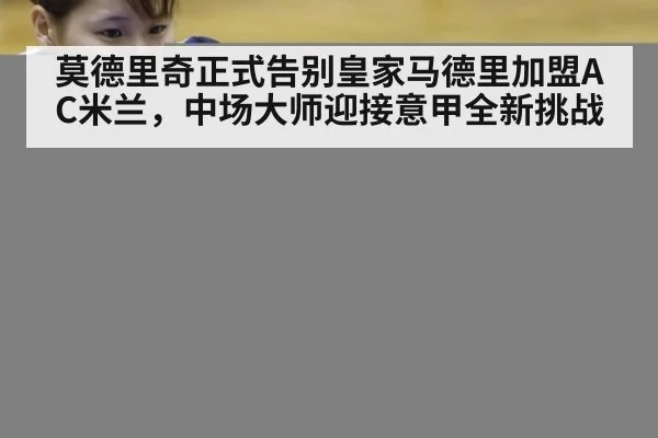 莫德里奇正式告别皇家马德里加盟AC米兰，中场大师迎接意甲全新挑战