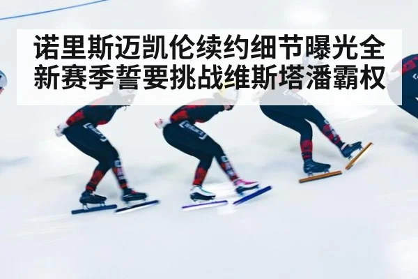 诺里斯迈凯伦续约细节曝光全新赛季誓要挑战维斯塔潘霸权